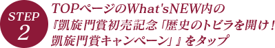 STEP.2 TOPページのWhat'sNEW内の『凱旋門賞初売記念「歴史のトビラを開け！凱旋門賞キャンペーン」』をタップ