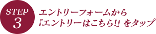 STEP.3 エントリーフォームから『エントリーはこちら!』をタップ