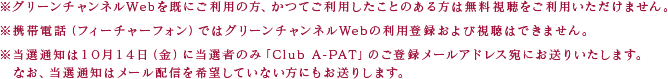 ※グリーンチャンネルWebを既にご利用の方、かつてご利用したことのある方は無料視聴をご利用いただけません。※携帯電話（フィーチャーフォン）ではグリーンチャンネルWebの利用登録および視聴はできません。※当選通知は10月14日（金）に当選者のみ「Club A-PAT」のご登録メールアドレス宛にお送りいたします。　なお、当選通知はメール配信を希望していない方にもお送りします。