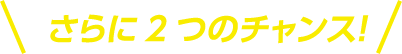 さらに2つのチャンス！