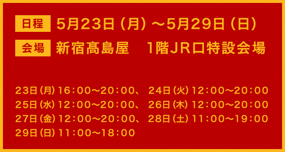 日程:5月23日（月）～5月29日（日） 会場：新宿髙島屋　1階JR口特設会場