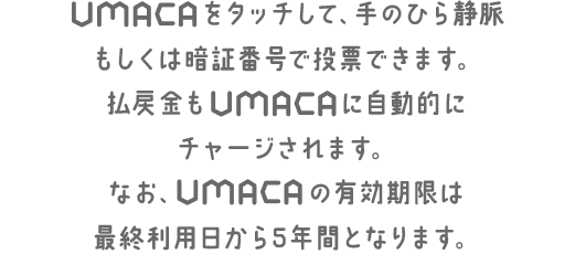 UMACAをタッチして、手のひら静脈もしくは暗証番号で投票できます。払戻金もUMACAに自動的にチャージされます。なお、UMACAの有効期限は、最終利用日から5年間となります。