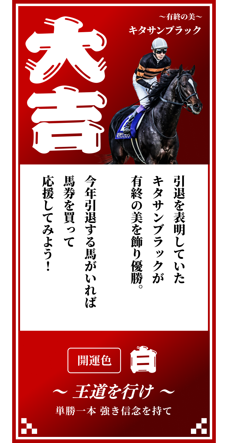 【大吉】〜有終の美〜キタサンブラック 引退を表明していたキタサンブラックが有終の美を飾り優勝。今年引退する馬がいれば馬券を買って応援してみよう！開運色「白」〜王道を行け〜単勝一本 強き信念を持て