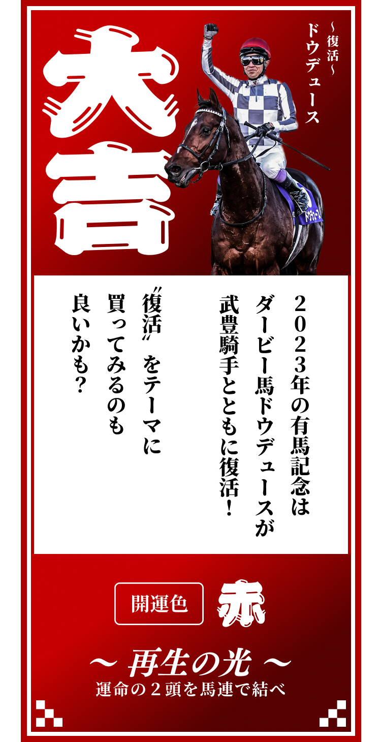 【大吉】〜復活〜ドウデュース 2023年の有馬記念はダービー馬ドウデュースが武豊騎手とともに復活！〝復活〟をテーマに買ってみるのも良いかも？ 開運色「赤」〜再生の光〜運命の２頭を馬連で結べ
