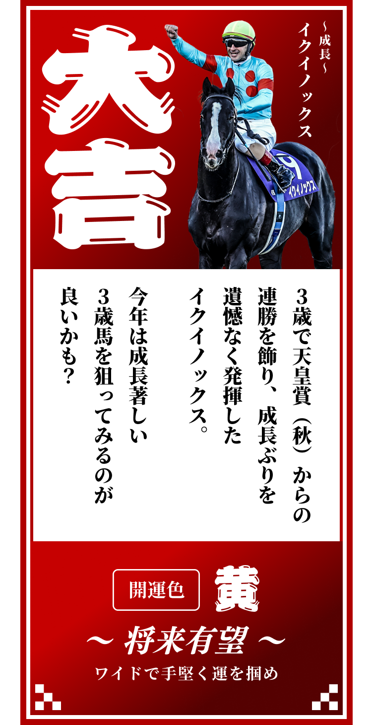 【大吉】〜成長〜イクイノックス 3歳で天皇賞（秋）からの連勝を飾り、成長ぶりを遺憾なく発揮したイクイノックス。今年は成長著しい3歳馬を狙ってみるのが良いかも？開運色「黄」〜将来有望〜ワイドで手堅く運を掴め