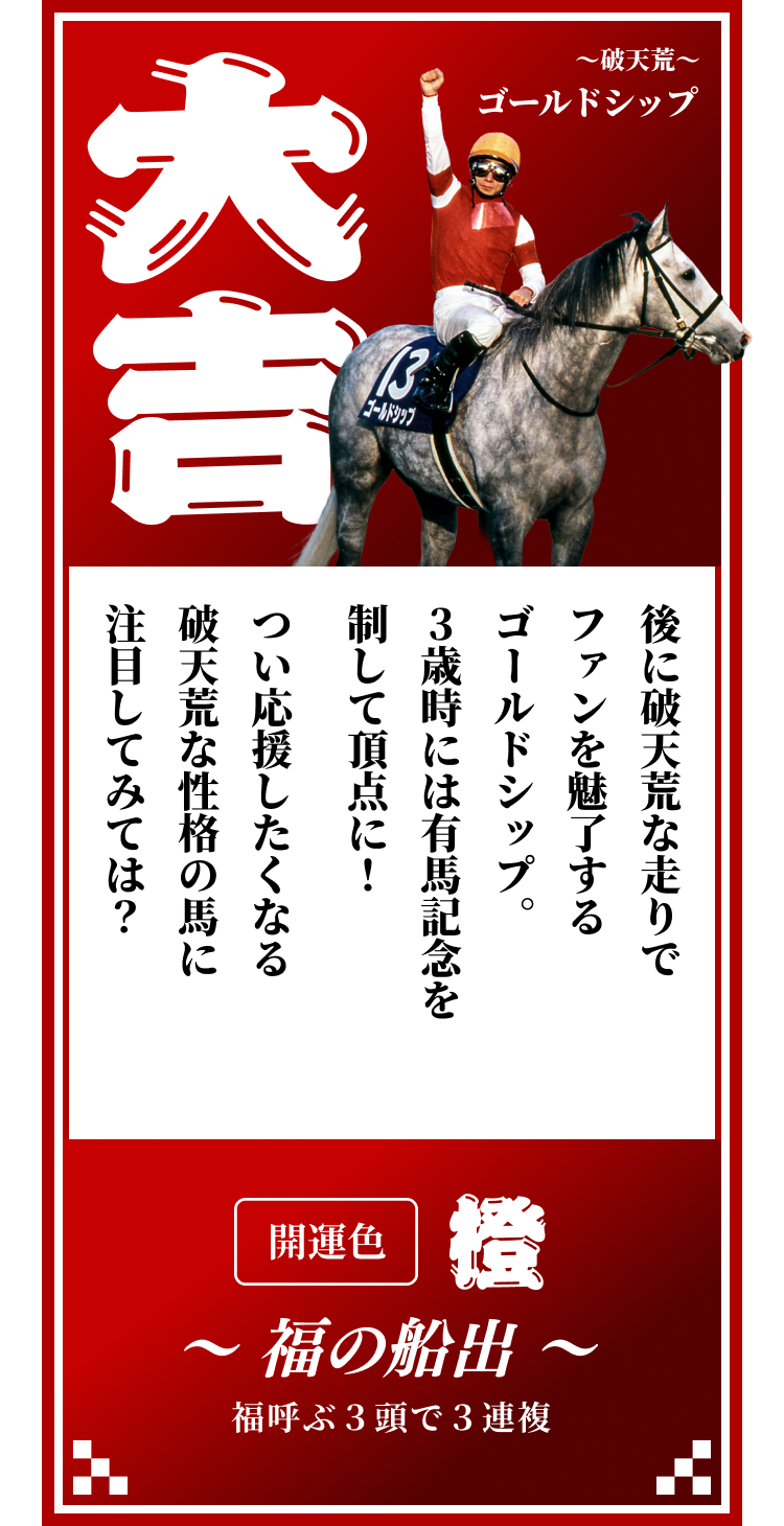 【大吉】～破天荒～ゴールドシップ 後に破天荒な走りでファンを魅了するゴールドシップ。3歳時には有馬記念を制して頂点に！つい応援したくなる破天荒な性格の馬に注目してみては？開運色「橙」〜福の船出〜福呼ぶ３頭で３連複