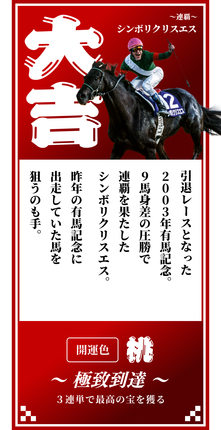 【大吉】～連覇～シンボリクリスエス 引退レースとなった2003年有馬記念。9馬身差の圧勝で連覇を果たしたシンボリクリスエス。昨年の有馬記念に出走していた馬を狙うのも手。開運色「桃」〜極致到達〜３連単で最高の宝を獲る