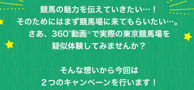 競馬の魅力を伝えていきたい…！そのためにはまず競馬場に来てもらいたい…。さあ、360°動画※で実際の東京競馬場を疑似体験してみませんか？そんな想いから今回は２つのキャンペーンを行います！