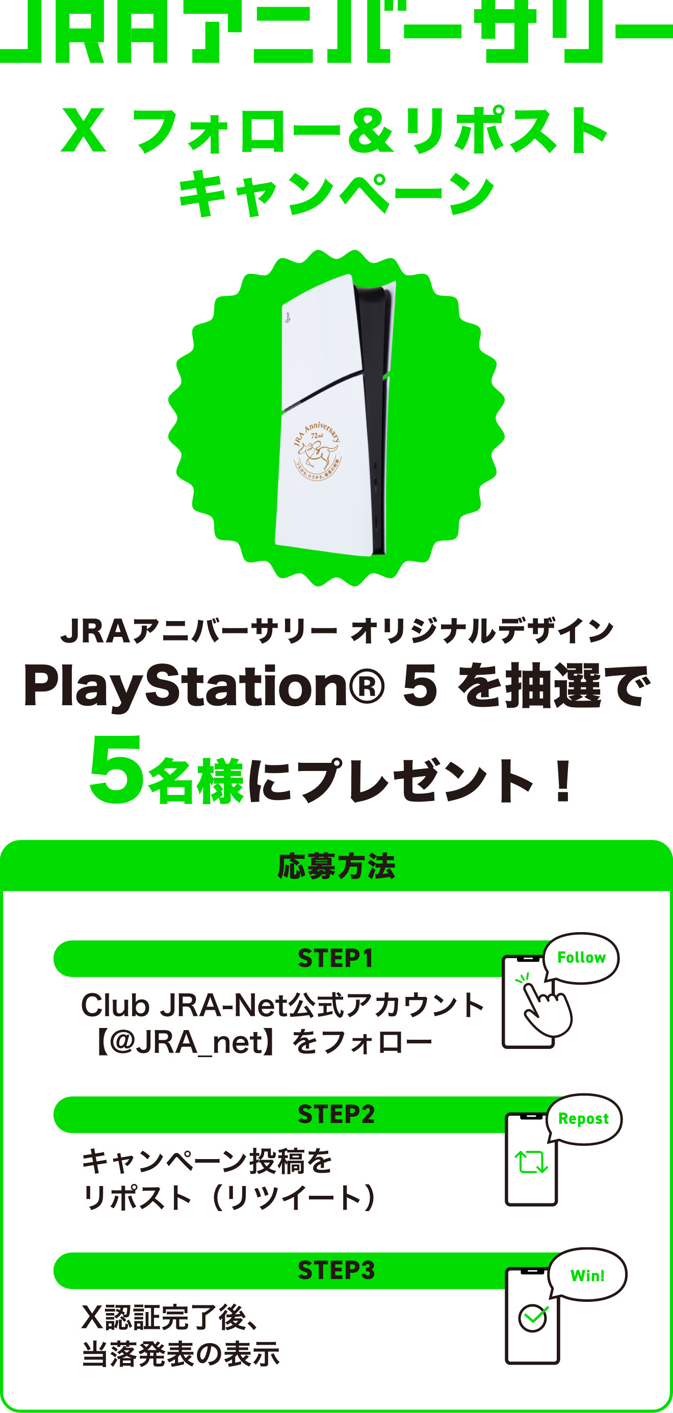JRAアニバーサリー X フォロー＆リポストキャンペーン JRAアニバーサリー オリジナルデザイン PlayStation® 5 を抽選で5名様にプレゼント！ 応募方法 STEP1 Club JRA-Net公式アカウント【@JRA_net】をフォロー STEP2 キャンペーン投稿をリポスト（リツイート） STEP3 X認証完了後、当落発表の表示