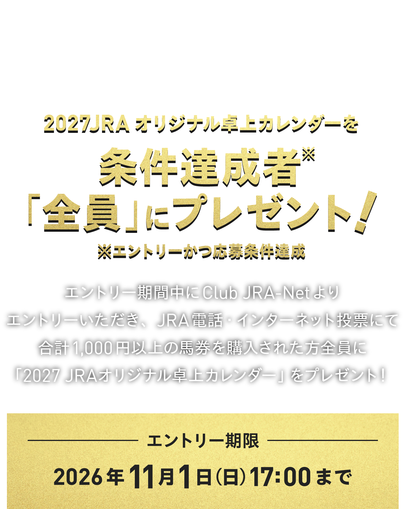 電話・インターネット投票発売50周年。
感謝を込めたプレゼント。
2027 JRAオリジナル卓上カレンダーを
条件達成者※「全員」にプレゼント!
※エントリーかつ応募条件達成
エントリー期間中にClub JRA-Netより
エントリーいただき、JRA電話・インターネット投票にて
合計1,000円以上の馬券を購入された方全員に
「2027 JRAオリジナル卓上カレンダー」をプレゼント!
エントリー期限
2026年11月1日(日)17:00まで