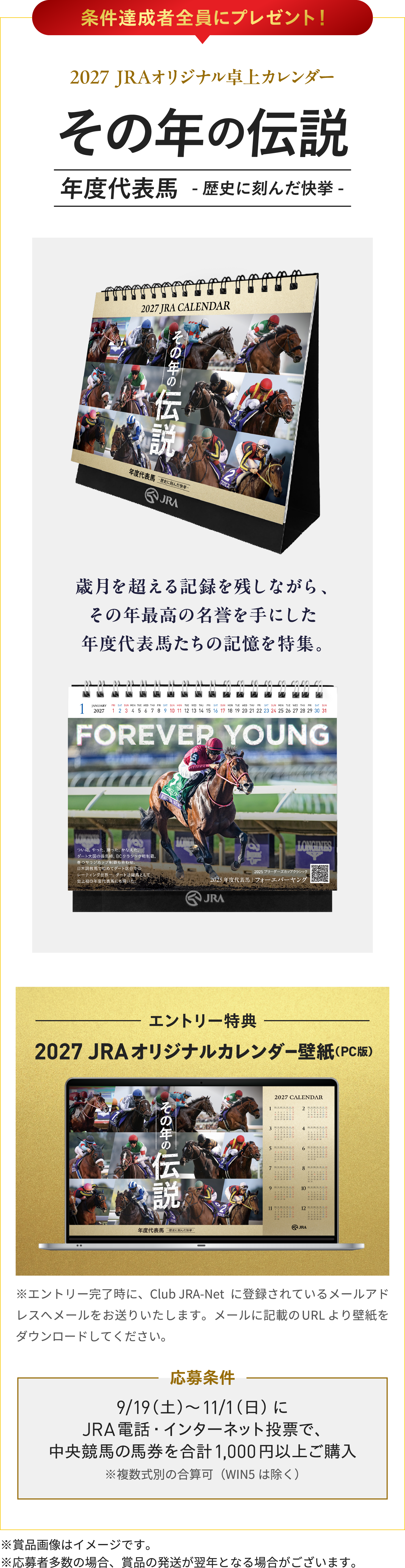 条件達成者全員にプレゼント!
2027 JRAオリジナル卓上カレンダー
その年の伝説
年度代表馬 -歴史に刻んだ快挙-
歳月を超える記録を残しながら、
その年最高の名誉を手にした
年度代表馬たちの記憶を特集。
エントリー特典
2027 JRAオリジナルカレンダー壁紙(PC版)
※エントリー完了時に、Club JRA-Netに登録されているメールアドレスへメールをお送りいたします。メールに記載のURLより壁紙をダウンロードしてください。
応募条件
9/19(土)〜11/1(日)に
JRA電話・インターネット投票で、
中央競馬の馬券を合計1,000円以上ご購入
※複数式別の合算可(WIN5は除く)
※賞品画像はイメージです。
※応募者多数の場合、賞品の発送が翌年となる場合がございます。