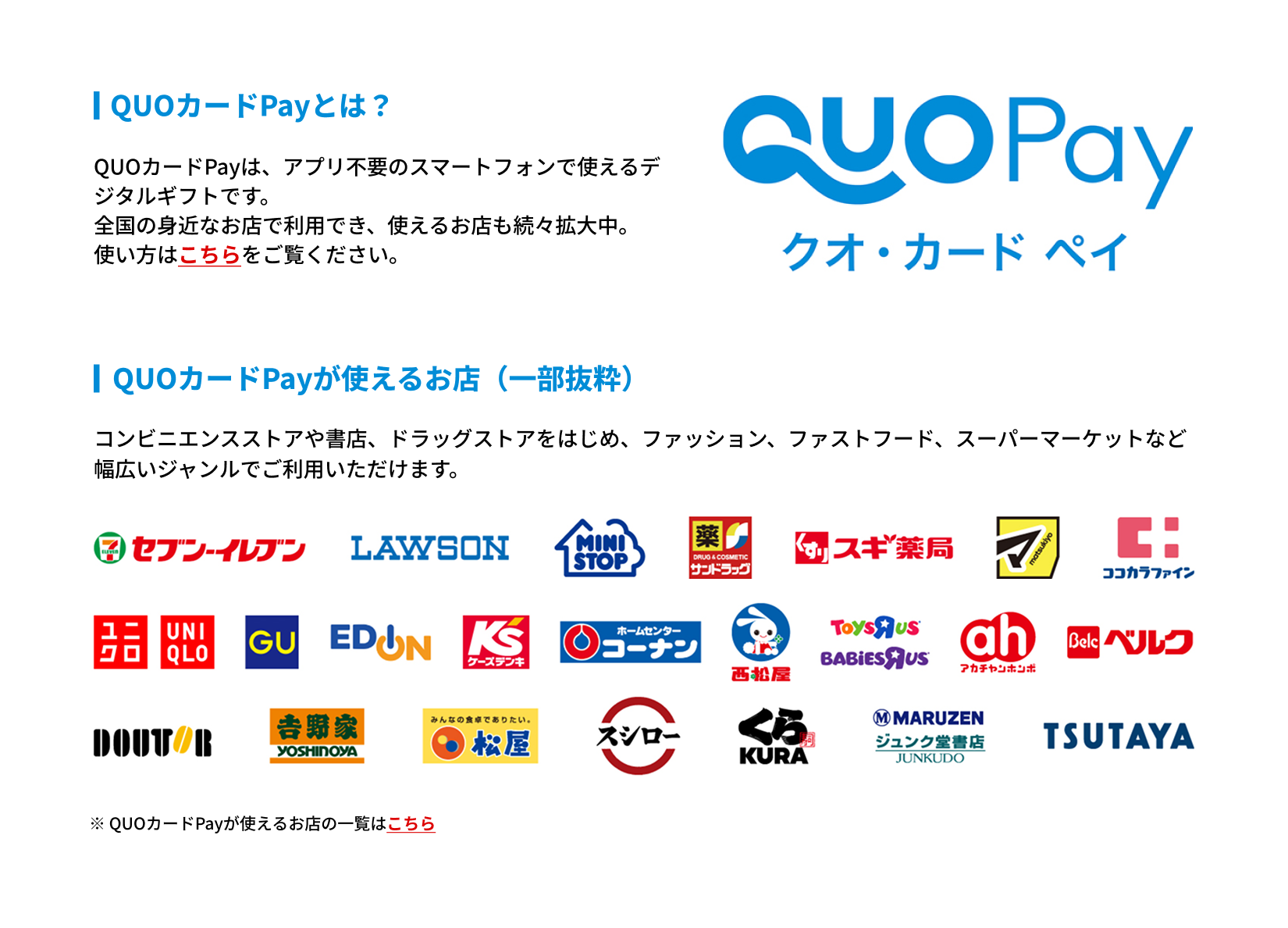 QUOカードPayとは?
QUOカードPayは、アプリ不要のスマートフォンで使えるデジタルギフトです。
全国の身近なお店で利用でき、使えるお店も続々拡大中。
使い方はこちらをご覧ください。
QUOカードPayが使えるお店(一部抜粋)
コンビニエンスストアや書店、ドラッグストアをはじめ、ファッション、ファストフード、スーパーマーケットなど幅広いジャンルでご利用いただけます。
掲載ロゴ一覧:
セブン-イレブン、LAWSON、MINISTOP、サンドラッグ、スギ薬局、マツモトキヨシ、ココカラファイン、ユニクロ、GU、EDION、ケーズデンキ、ホームセンターコーナン、西松屋、トイザらス・ベビーザらス、アカチャンホンポ、ベルク、ドトールコーヒーショップ、吉野家、松屋、スシロー、くら寿司、丸善ジュンク堂書店、TSUTAYA
※ QUOカードPayが使えるお店の一覧はこちら