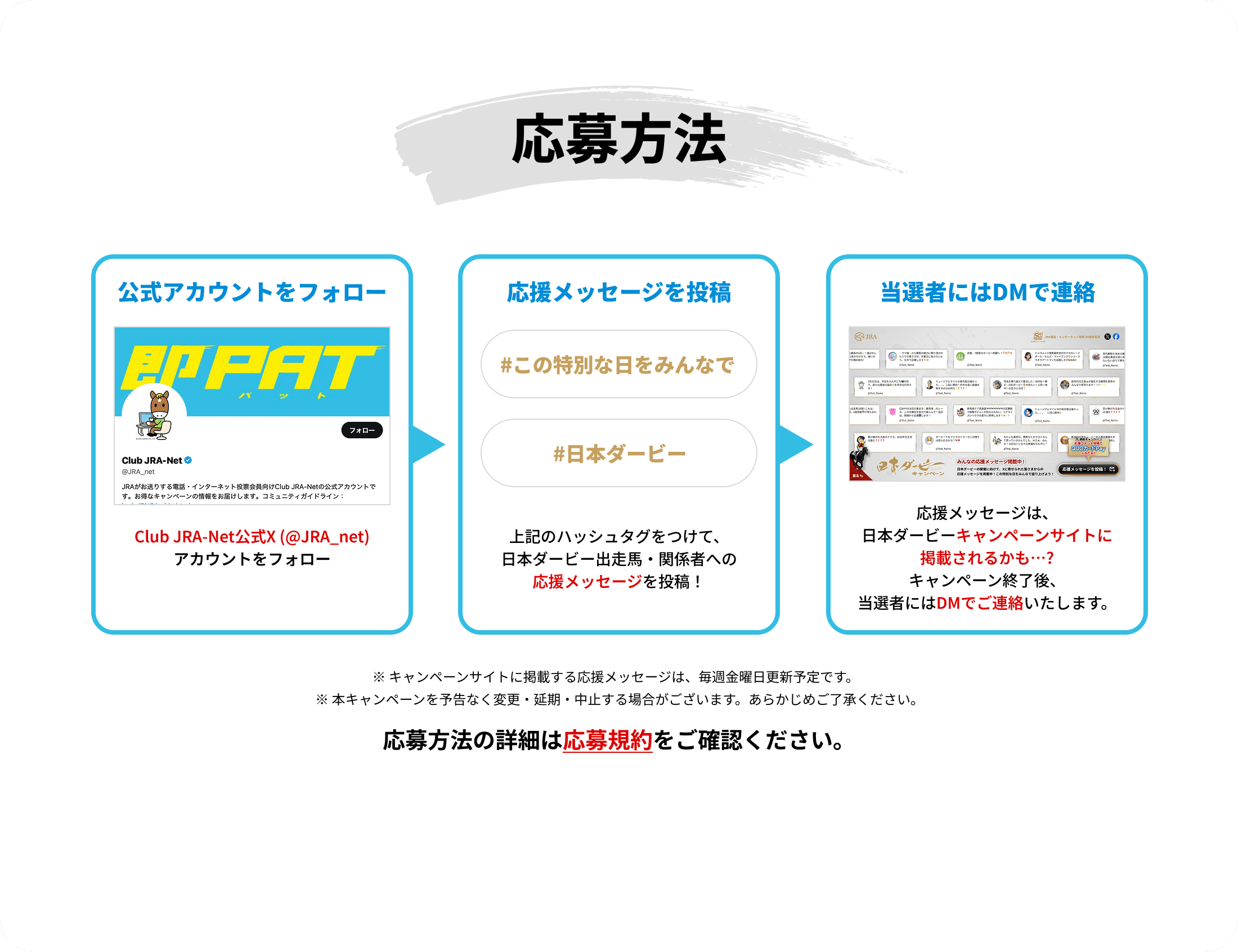 応募方法
公式アカウントをフォロー
Club JRA-Net公式X(@JRA_net)アカウントをフォロー
応援メッセージを投稿
#この特別な日をみんなで
#日本ダービー
上記のハッシュタグをつけて、日本ダービー出走馬・関係者への応援メッセージを投稿!
当選者にはDMで連絡
応援メッセージは、日本ダービーキャンペーンサイトに掲載されるかも…?
キャンペーン終了後、当選者にはDMでご連絡いたします。
※本キャンペーンを予告なく変更・延期・中止する場合がございます。あらかじめご了承ください。
応募方法の詳細は応募規約をご確認ください。