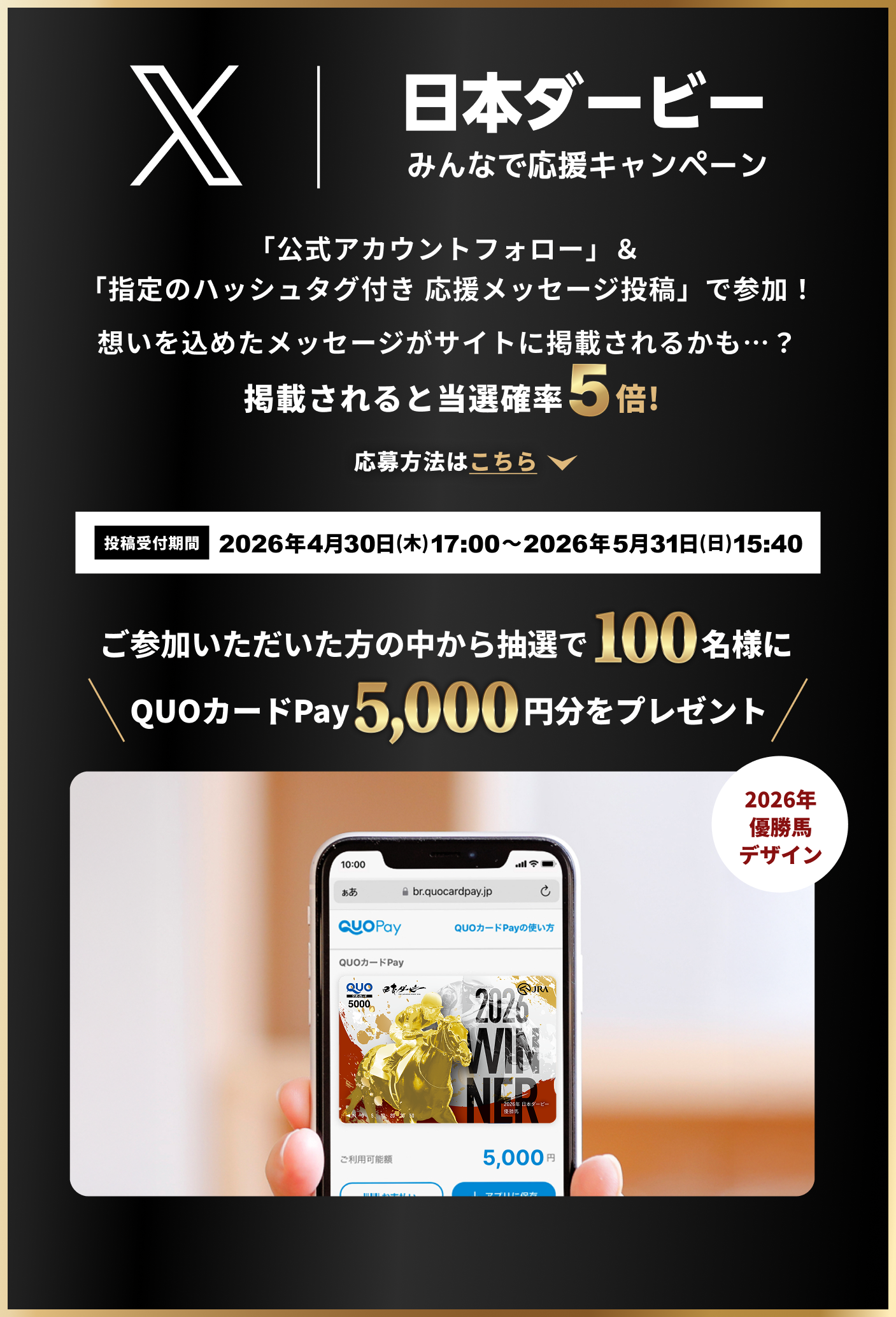 Xキャンペーン
日本ダービー
みんなで応援キャンペーン
「公式アカウントフォロー」&「指定のハッシュタグ付き 応援メッセージ投稿」で参加!
想いを込めたメッセージがサイトに掲載されるかも…?
掲載されると当選確率5倍!
応募方法はこちら
投稿受付期間 2026年4月30日(木)17:00〜2026年5月31日(日)15:40
ご参加いただいた方の中から抽選で100名様に
QUOカードPay 5,000円分をプレゼント
2026年優勝馬デザイン