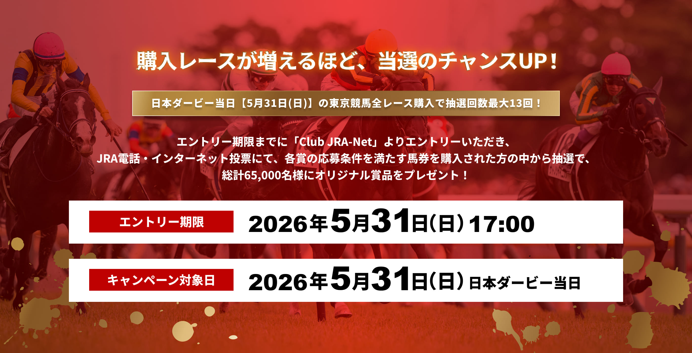 購入レースが増えるほど、当選のチャンスUP!
日本ダービー当日(5月31日(日))の東京競馬全レース購入で抽選回数最大13回!
エントリー期限までに「Club JRA-Net」よりエントリーいただき、
JRA電話・インターネット投票にて、各賞の応募条件を満たす馬券を購入された方の中から抽選で、
総計65,000名様にオリジナル賞品をプレゼント!
エントリー期限
2026年5月31日(日)17:00
キャンペーン対象日
2026年5月31日(日)日本ダービー当日
