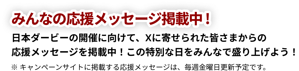 みんなの応援掲載中!日本ダービーの開催に向けて、Xに寄せられた皆さまからの「応援メッセージ」を掲載中!この特別な日をみんなで盛り上げよう!