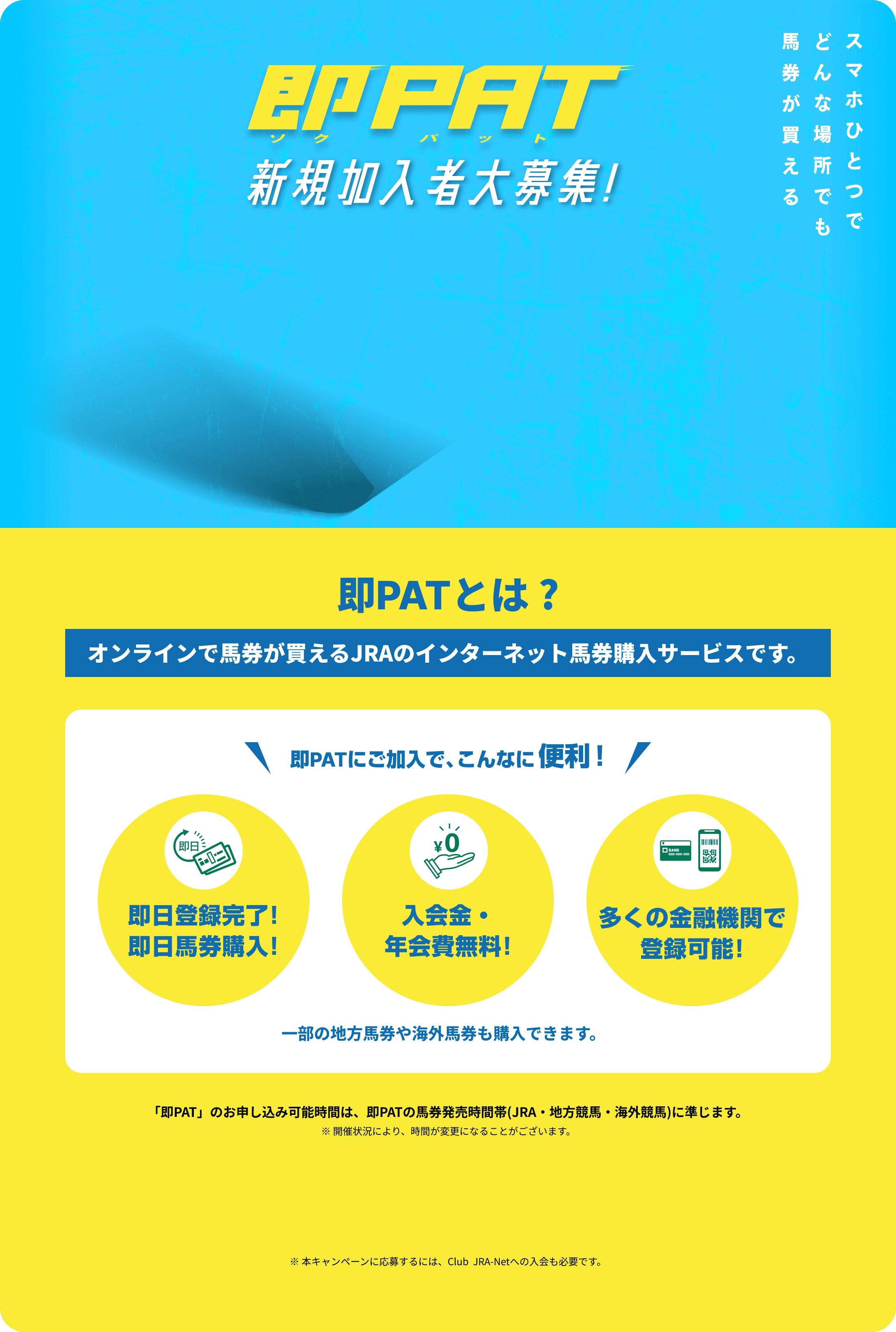 即PAT(ソクパット)
新規加入者大募集!
スマホひとつで
どんな場所でも
馬券が買える
即PATとは?
オンラインで馬券が買えるJRAのインターネット馬券購入サービスです。
即PATにご加入で、こんなに便利!
即日登録完了!
即日馬券購入!
入会金・年会費無料!
多くの金融機関で登録可能!
一部の地方馬券や海外馬券も購入できます。
「即PAT」のお申し込み可能時間は、即PATの馬券発売時間帯(JRA・地方競馬・海外競馬)に準じます。
※開催状況により、時間が変更になることがございます。
※本キャンペーンに応募するには、Club JRA-Netへの入会も必要です。