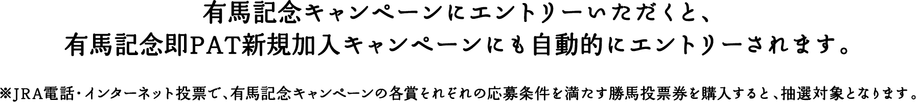 有馬記念キャンペーンにエントリーいただくと、有馬記念即PAT新規加入キャンペーンにも自動的にエントリーされます。 ※JRA電話・インターネット投票で、有馬記念キャンペーンの各賞それぞれの応募条件を満たす勝馬投票券を購入すると、抽選対象となります。