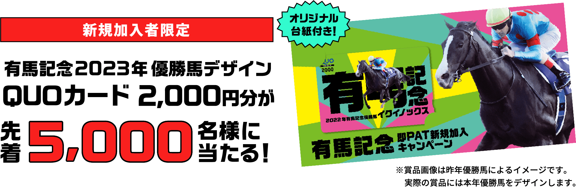 新規加入者限定 有馬記念2023年優勝馬デザインQUOカード2,000円分が先着5,000名様に当たる！オリジナル台紙付き！※賞品画像は昨年優勝馬によるイメージです。実際の賞品には本年優勝馬をデザインします。