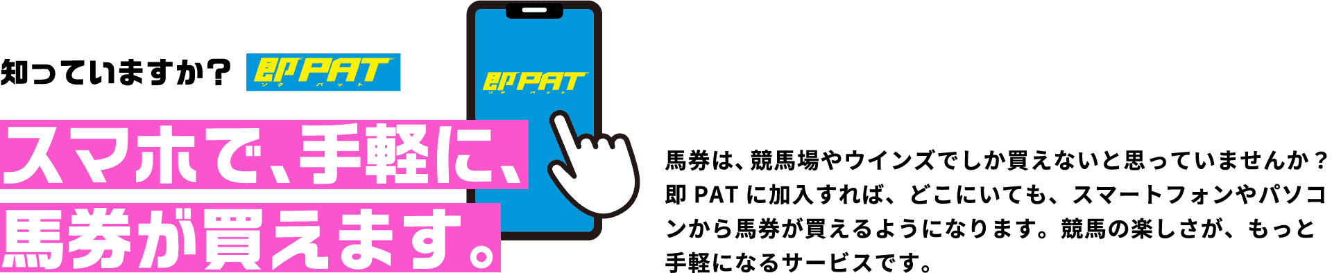 知っていますか？スマホで、手軽に、馬券が買えます。馬券は、競馬場やウインズでしか買えないと思っていませんか？即PATに加入すれば、どこにいても、スマートフォンやパソコンから馬券が買えるようになります。競馬の楽しさが、もっと手軽になるサービスです。