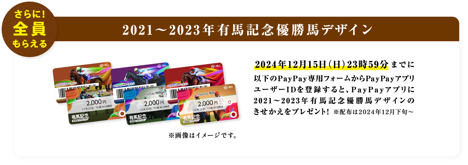 さらに！全員もらえる 2021〜2023年有馬記念優勝馬デザイン 2024年12月15日（日）23時59分までに以下のPayPay専用フォームからPayPayアプリユーザーIDを登録すると、PayPayアプリに2021〜2023年有馬記念優勝馬デザインのきせかえをプレゼント！ ※配布は2024年12月下旬〜