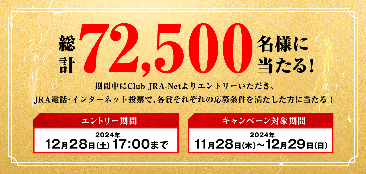 総計72,500名様に当たる! 期間中にClub JRA-Netよりエントリーいただき、JRA電話・インターネット投票で、各賞それぞれの応募条件を満たした方に当たる! エントリー期間 2024年12月28日(土)17:00まで キャンペーン対象期間 2024年11月28日(木)〜12月29日(日)