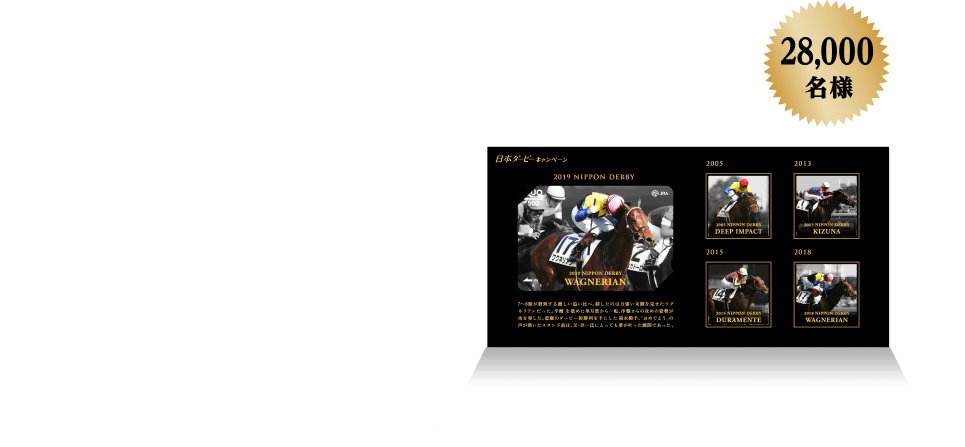 ＜2019年度 日本ダービー＞ 優勝馬デザイン QUOカード(500円分) 今年度の日本ダービー優勝馬がデザインされます。28,000名様 対象レース:5月26日 日曜日 東京11R 日本ダービー