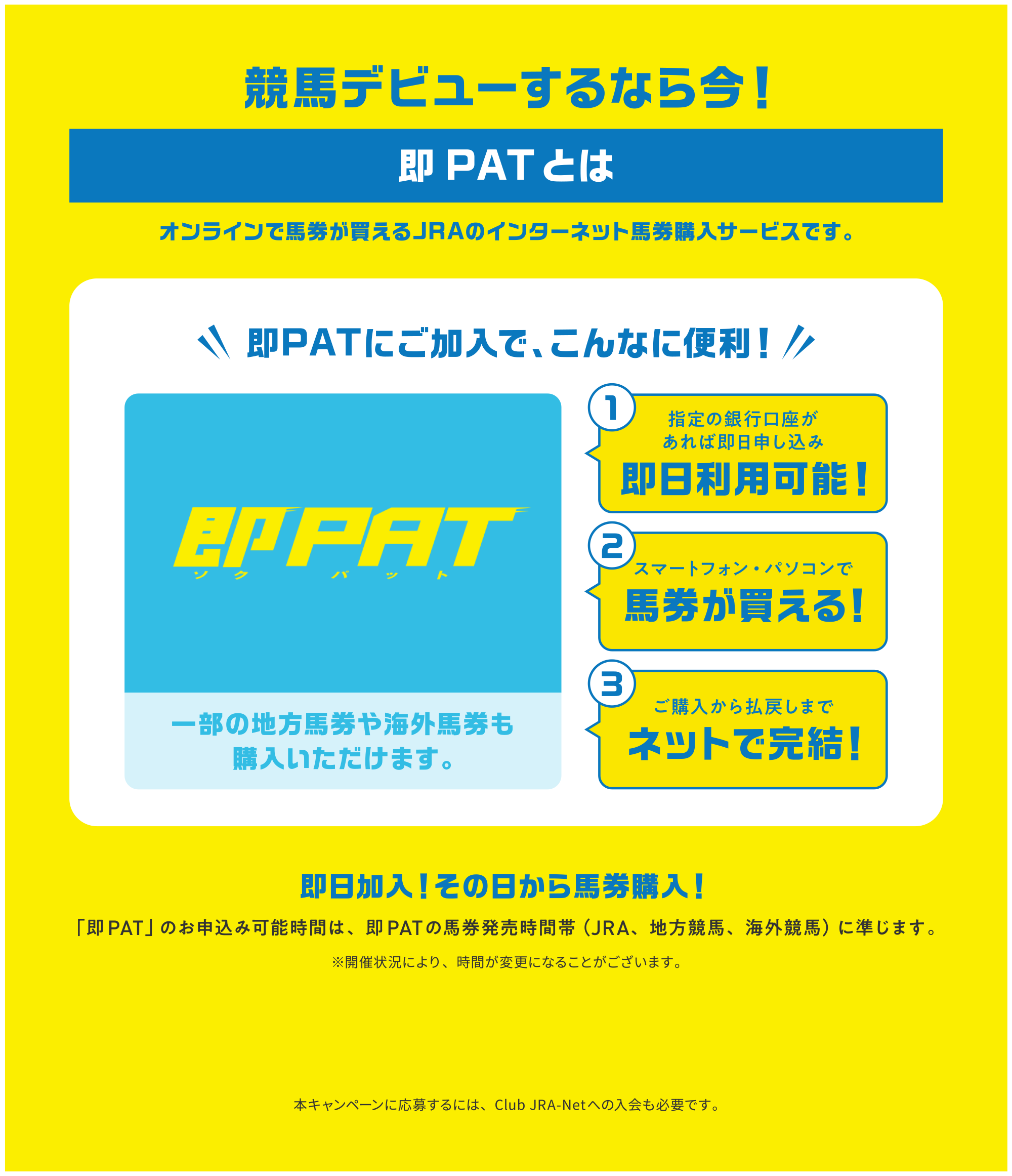 
���n�f�r���[����Ȃ獡�I
��PAT�Ƃ�    
�I�����C���Ŕn����������JRA�̃C���^�[�l�b�g�n���w���T�[�r�X�ł��B     
��PAT�ɂ������ŁA����Ȃɕ֗��I       
�ꕔ�̒n���n����C�O�n�����w�����������܂��B   
1.�w��̋�s����������Α����\�����ݑ������p�\�I   
2.�X�}�[�g�t�H���E�p�\�R���Ŕn����������I
3.���w�����略�߂��܂Ńl�b�g�Ŋ����I 
        
���������I���̓�����n���w���I   
�u��PAT�v�̂��\���݉\���Ԃ́A��PAT�̔n���������ԑсiJRA�A�n�����n�A�C�O���n�j�ɏ����܂��B     
���J�Ï󋵂ɂ��A���Ԃ��ύX�ɂȂ邱�Ƃ��������܂��B    

�{�L�����y�[���ɉ��傷��ɂ́AClub JRA-Net�ւ̓�����K�v�ł��B        
