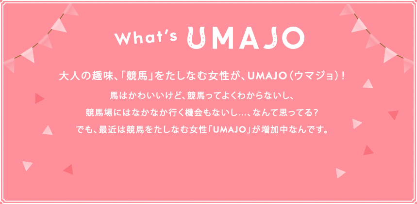 What's UMAJO 大人の趣味、「競馬」をたしなむ女性が、UMAJO（ウマジョ）！馬はかわいいけど、競馬ってよくわからないし、競馬場にはなかなか行く機会もないし…、なんて思ってる？でも、最近は競馬をたしなむ女性「UMAJO」が増加中なんです。