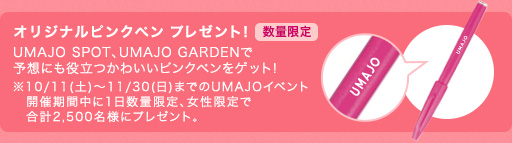 オリジナルピンクペン Present！数量限定 UMAJO SPOT、UMAJO GARDENで予想にも役立つかわいいピンクペンをゲット！※10/11(土)～11/30(日)までのUMAJOイベント　開催期間中に1日数量限定、女性限定で　合計2,500名様にプレゼント。