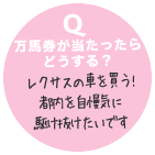 Q 万馬券が当たったらどうする？ レクサスの車を買う！都内を自慢気に駆け抜けたいです