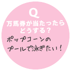  Q　万馬券が当たったらどうする？ ポップコーンのプールで泳ぎたい！