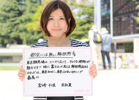 都会には無い開放感 東京競馬場は、とにかく広くて、キレイな建物が魅力です！！特に富士山が見える解放感あふれるスタンドは、東京なのに、東京じゃないみたいで最高！！ 宮崎 千佳 会社員