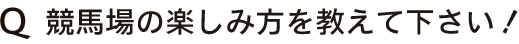 Q　競馬場の楽しみ方を教えて下さい！