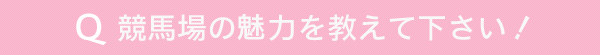 競馬場の魅力を教えて下さい！