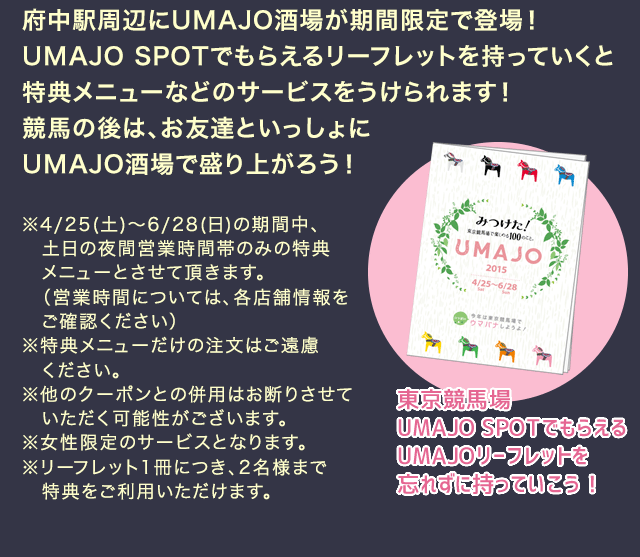 府中周辺にUMAJO酒場が期間限定で登場！UMAJO SPOTでもらえるリーフレットを持っていくと特典メニューなどのサービスをうけられます！競馬のあとは、お友達と一緒にUMAJO酒場で盛り上がろう！ ※4/25(土)～6/28(日)の期間中、土日の夜間営業時間帯のみの特典メニューとさせて頂きます。（営業時間については、各店舗情報をご確認ください）※特典メニューだけの注文はご遠慮ください。※他のクーポンとの併用はお断りさせていただく可能性がございます。※女性限定のサービスとなります。※リーフレット1冊につき、2名様まで特典をご利用いただけます。 東京競馬場UMAJO SPOTでもらえるUMAJOリーフレットを忘れずに持っていこう！