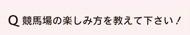 競馬場の楽しみ方を教えて下さい！